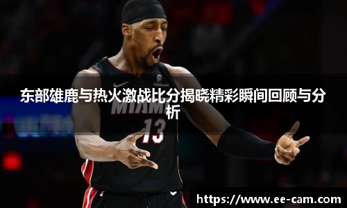 东部雄鹿与热火激战比分揭晓精彩瞬间回顾与分析
