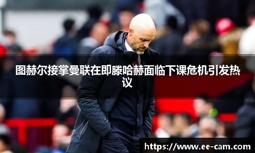 图赫尔接掌曼联在即滕哈赫面临下课危机引发热议